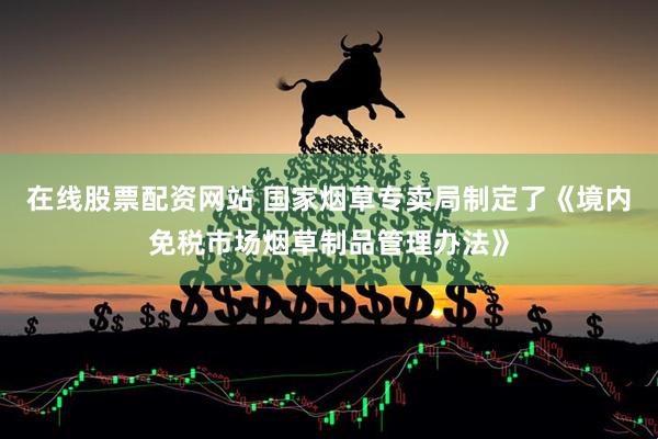 在线股票配资网站 国家烟草专卖局制定了《境内免税市场烟草制品管理办法》