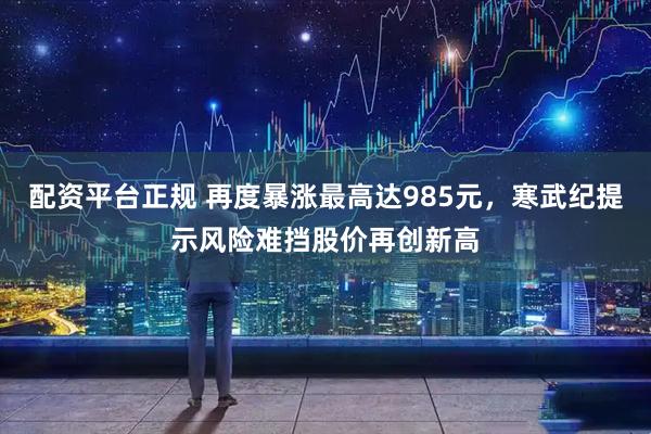 配资平台正规 再度暴涨最高达985元，寒武纪提示风险难挡股价再创新高