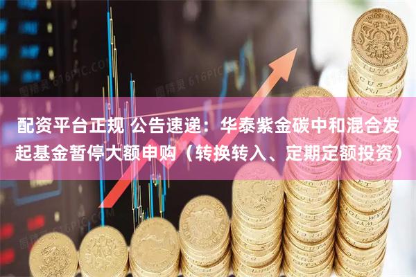配资平台正规 公告速递：华泰紫金碳中和混合发起基金暂停大额申购（转换转入、定期定额投资）