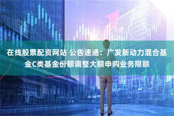 在线股票配资网站 公告速递：广发新动力混合基金C类基金份额调整大额申购业务限额