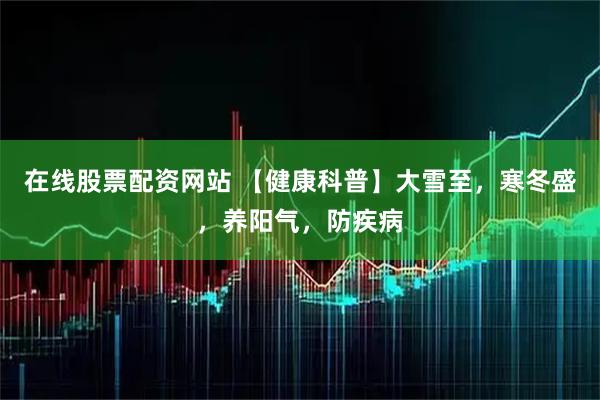 在线股票配资网站 【健康科普】大雪至，寒冬盛，养阳气，防疾病