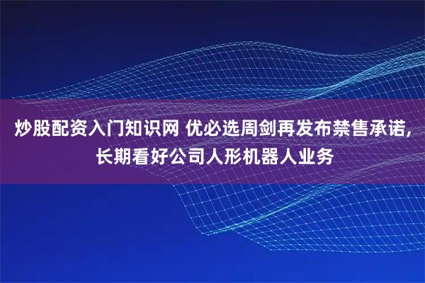 炒股配资入门知识网 优必选周剑再发布禁售承诺, 长期看好公司人形机器人业务