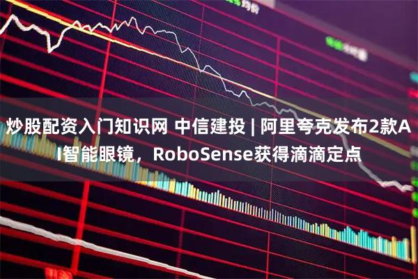 炒股配资入门知识网 中信建投 | 阿里夸克发布2款AI智能眼镜，RoboSense获得滴滴定点