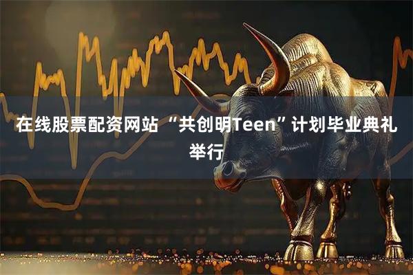在线股票配资网站 “共创明Teen”计划毕业典礼举行