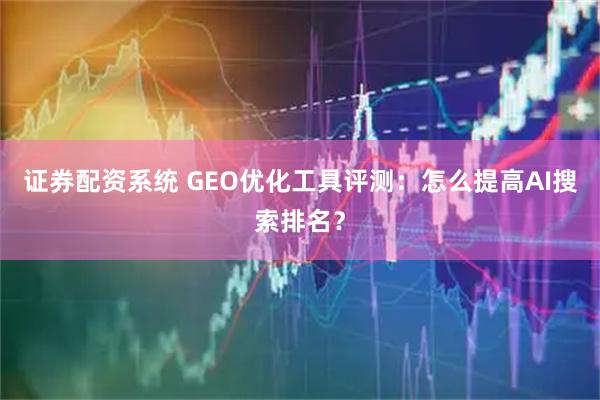 证券配资系统 GEO优化工具评测：怎么提高AI搜索排名？
