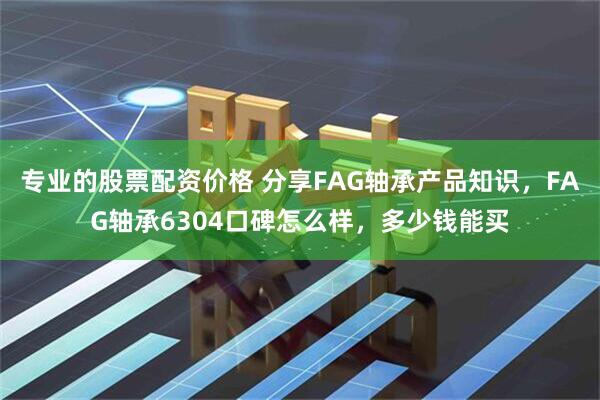 专业的股票配资价格 分享FAG轴承产品知识，FAG轴承6304口碑怎么样，多少钱能买