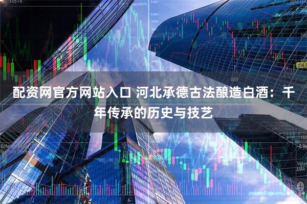 配资网官方网站入口 河北承德古法酿造白酒：千年传承的历史与技艺