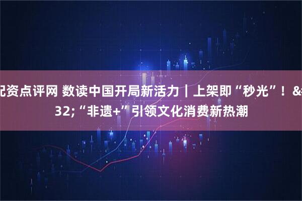 配资点评网 数读中国开局新活力｜上架即“秒光”！ “非遗+”引领文化消费新热潮