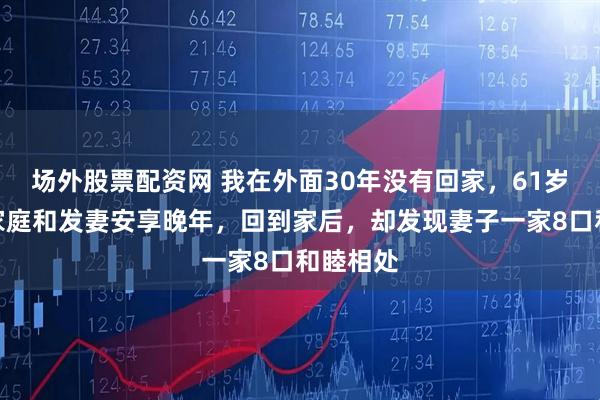 场外股票配资网 我在外面30年没有回家,61岁想回到家庭和发妻安享晚年,回到家后,却发现妻子一家8口和睦相处