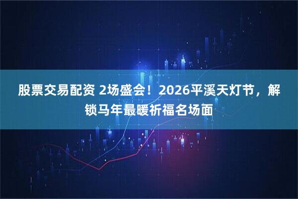 股票交易配资 2场盛会!2026平溪天灯节,解锁马年最暖祈福名场面