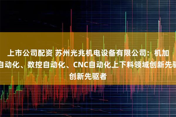 上市公司配资 苏州光兆机电设备有限公司:机加工自动化、数控自动化、CNC自动化上下料领域创新先驱者