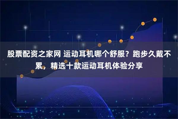 股票配资之家网 运动耳机哪个舒服？跑步久戴不累，精选十款运动耳机体验分享