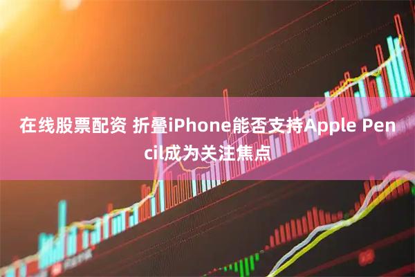 在线股票配资 折叠iPhone能否支持Apple Pencil成为关注焦点