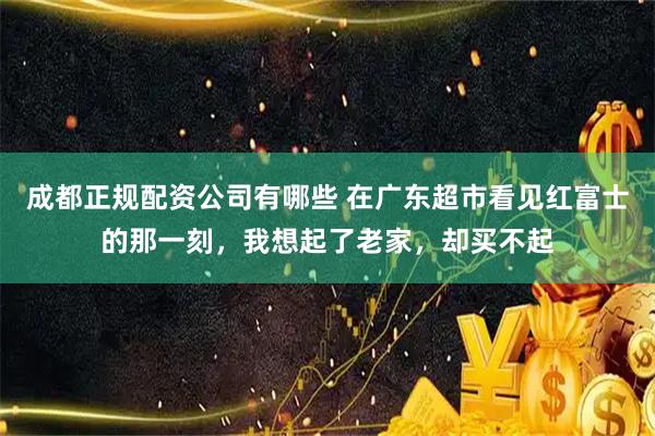 成都正规配资公司有哪些 在广东超市看见红富士的那一刻，我想起了老家，却买不起