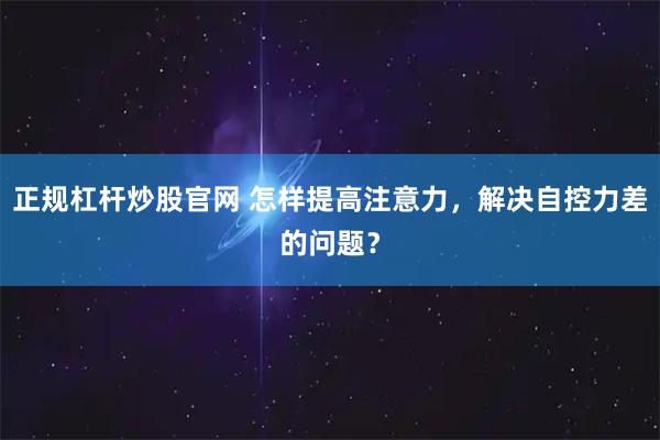 正规杠杆炒股官网 怎样提高注意力，解决自控力差的问题？