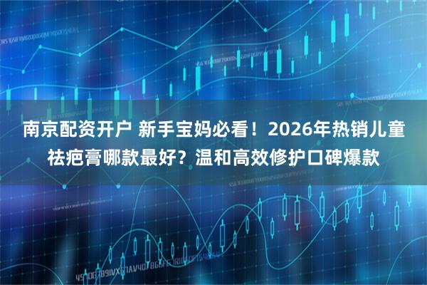 南京配资开户 新手宝妈必看！2026年热销儿童祛疤膏哪款最好？温和高效修护口碑爆款