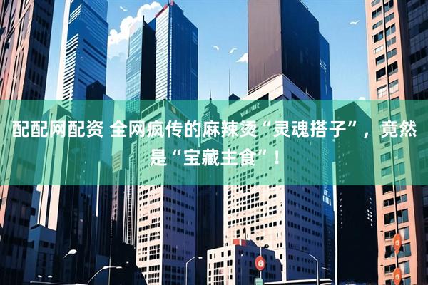 配配网配资 全网疯传的麻辣烫“灵魂搭子”,竟然是“宝藏主食”!