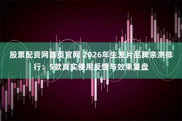 股票配资网首页官网 2026年生发片品牌亲测排行：5款真实使用反馈与效果复盘