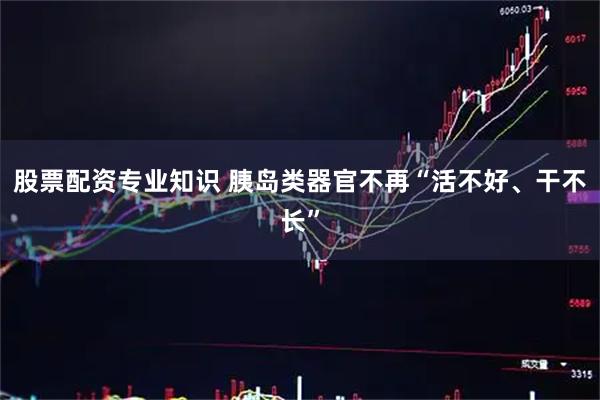 股票配资专业知识 胰岛类器官不再“活不好、干不长”