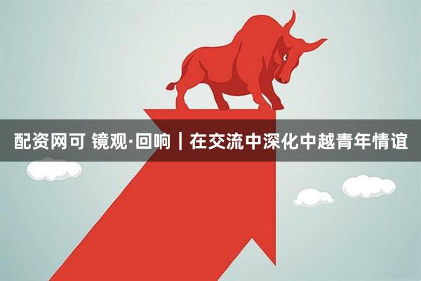 配资网可 镜观·回响|在交流中深化中越青年情谊