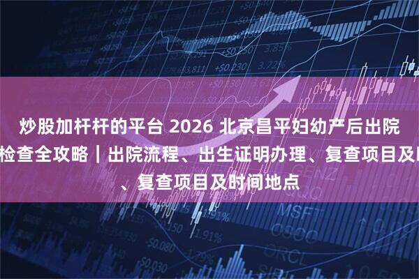 炒股加杆杆的平台 2026 北京昌平妇幼产后出院 + 42 天检查全攻略｜出院流程、出生证明办理、复查项目及时间地点