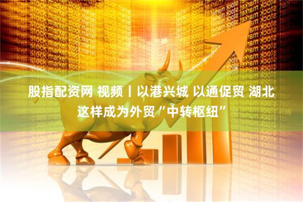 股指配资网 视频丨以港兴城 以通促贸 湖北这样成为外贸“中转枢纽”