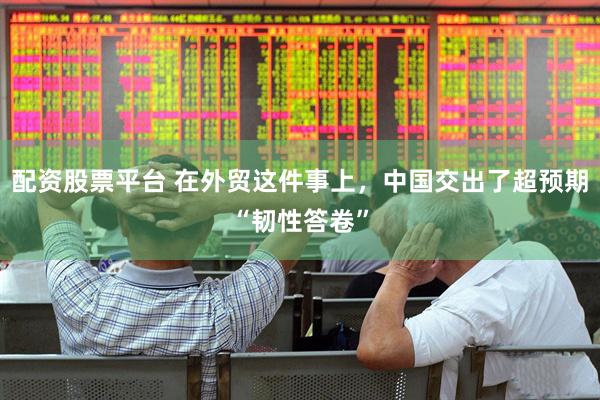 配资股票平台 在外贸这件事上，中国交出了超预期“韧性答卷”