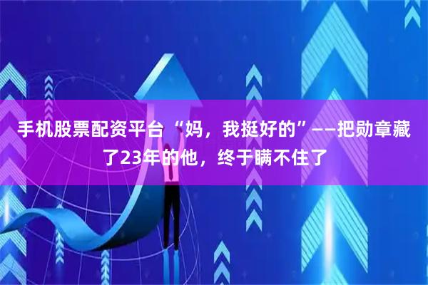 手机股票配资平台 “妈，我挺好的”——把勋章藏了23年的他，终于瞒不住了