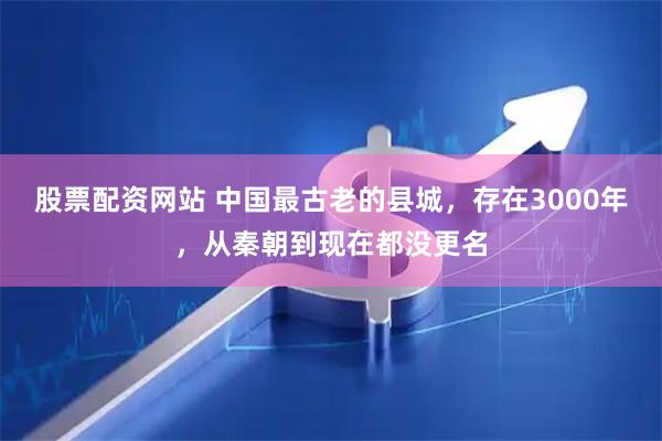 股票配资网站 中国最古老的县城，存在3000年，从秦朝到现在都没更名