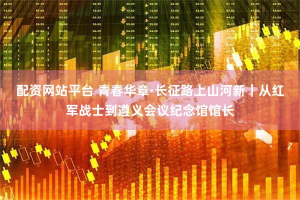 配资网站平台 青春华章·长征路上山河新｜从红军战士到遵义会议纪念馆馆长
