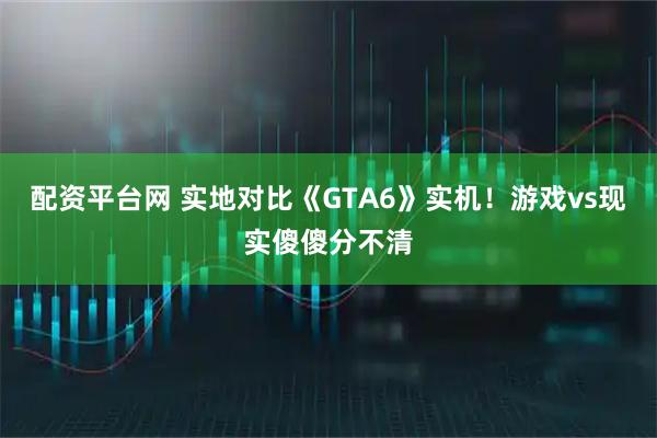 配资平台网 实地对比《GTA6》实机！游戏vs现实傻傻分不清