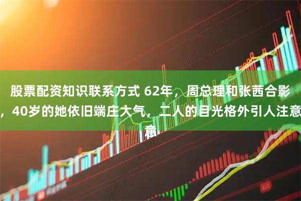 股票配资知识联系方式 62年，周总理和张茜合影，40岁的她依旧端庄大气，二人的目光格外引人注意