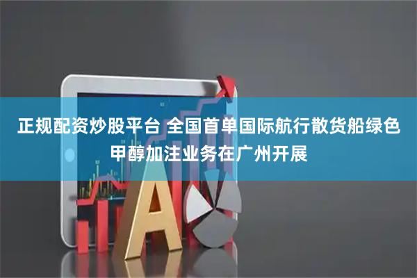 正规配资炒股平台 全国首单国际航行散货船绿色甲醇加注业务在广州开展