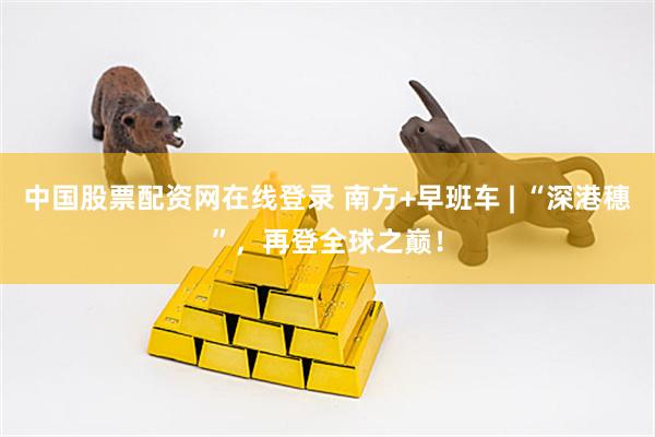 中国股票配资网在线登录 南方+早班车 | “深港穗”，再登全球之巅！
